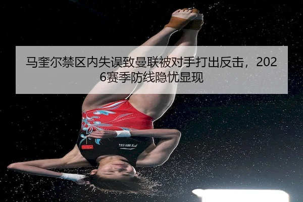 马奎尔禁区内失误致曼联被对手打出反击,2026赛季防线隐忧显现